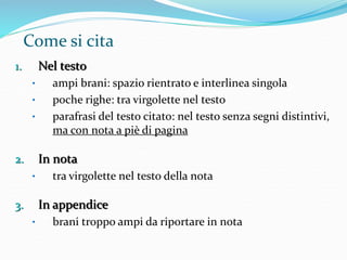 Come si cita 
1. Nel testo 
• ampi brani: spazio rientrato e interlinea singola 
• poche righe: tra virgolette nel testo 
• parafrasi del testo citato: nel testo senza segni distintivi, 
ma con nota a piè di pagina 
2. In nota 
• tra virgolette nel testo della nota 
3. In appendice 
• brani troppo ampi da riportare in nota 
 