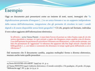 Esempio 
Oggi un documento può presentarsi come un insieme di testi, suoni, immagini che “la 
digitalizzazione permette d’integrare [...] in un unico formato e su un supporto indipendente 
dalla natura dell’informazione, integrazione che gli permette di circolare in tutti i canali 
digitali e di essere disponibile senza limiti geografici”.25 C’è chi, proprio nel formato, individua 
il vero valore aggiunto dell’informazione elettronica: 
Se all’inizio – scrive Vanna Pistotti - è stato fatto l’errore di portare su video l’esatta copia di ciò che 
veniva riprodotto a stampa, si è poi arrivati a capire che bisognava creare qualche cosa di diverso. 
L’uso dell’ipertesto ha permesso di arricchirne il formato con illustrazioni, a volte anche animate, con 
link che permettono di “agganciare” le referenze che appaiono alla fine degli articoli a banche dati 
bibliografiche [...], con lettere e commenti che diventano in tempi rapidi parte dell’articolo a cui si 
riferiscono.26 
Dal momento che il documento cambia, acquista molteplici forme e diventa elettronico, 
mutano anche tutte quelle procedure …………………………………………………………………………………… 
_____________________ 
25 Denis SILVESTRE-GELABERT [1995] op. cit., p. 4. 
26 Vanna PISTOTTI [1997] L’editoria elettronica e il mondo scientifico. Chi guadagna, chi perde, chi paga, 
“Biblioteche oggi”, XV, 5, pp. 72-73, p. 72 
 