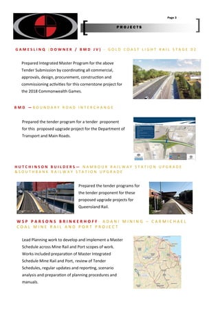 Prepared Integrated Master Program for the above
Tender Submission by coordina ng all commercial,
approvals, design, procurement, construc on and
commissioning ac vi es for this cornerstone project for
the 2018 Commonwealth Games.
Prepared the tender programs for
the tender proponent for these
proposed upgrade projects for
Queensland Rail.
G A M E S L I N Q ( D O W N E R / B M D J V ) ‐ G O L D C O A S T L I G H T R A I L S T A G E 0 2
H U T C H I N S O N B U I L D E R S — N A M B O U R R A I L W A Y S T A T I O N U P G R A D E
& S O U T H B A N K R A I L W A Y S T A T I O N U P G R A D E
B M D — B O U N D A R Y R O A D I N T E R C H A N G E
Prepared the tender program for a tender proponent
for this proposed upgrade project for the Department of
Transport and Main Roads.
Page 3
P R O J E C T S
W S P P A R S O N S B R I N K E R H O F F ‐ A D A N I M I N I N G – C A R M I C H A E L
C O A L M I N E R A I L A N D P O R T P R O J E C T
Lead Planning work to develop and implement a Master
Schedule across Mine Rail and Port scopes of work.
Works included prepara on of Master Integrated
Schedule Mine Rail and Port, review of Tender
Schedules, regular updates and repor ng, scenario
analysis and prepara on of planning procedures and
manuals.
 