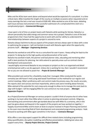Page 6R E C O M M E N D A T I O N S
I have spent a lot of me on project teams with Natasha while working for Xstrata. Natasha is a
vibrant personality that adds energy and common‐sense into a project. Natasha is one of the best
programmers that I have had the opportunity to work with and her ability to understand the
interrela onships between aspects of a project is second to none.
Natasha always had me to discuss aspects of the project and was always open to ideas with a view
to op mising the program. I will not hesitate to work with Natasha again when the opportunity
presents itself . ‐ Manager ‐ Engineering Services
Natasha has worked on and oﬀ for me as a consultant for over 4 years. I keep calling her back to the
projects I’m doing due to the high quality and professionalism of her work.
Natasha has worked in both, the planner and lead planner roles, educa ng and mentoring other
staﬀ in best prac ces for planning. Her skills extend to specialty areas such as contract claims
development and assessment.
I would highly recommend Natasha to any company or project as she is an organised and detail
oriented person with a can do approach. Unless she is working for me, then I wouldn’t recommend
her as you are not allowed to poach her. ‐ Project & Controls Manager
Mike and the 4Cite team went above and beyond what would be expected of a consultant. In a me
cri cal claim, Mike travelled the length of the county on mul ple occasions when requested and on
many evenings the last e‐mail was issued at 0100 HRS. Mike worked as one of the team, deba ng
each issue and was instrumental in the successful submission of a complicated me claim on a
complicated project.—Commercial Manager
Mike provided cost control for a feasibility study that I managed. Mike conducted the works
remotely (we s ll haven't met) using web based TeamViewer as the method for our regular cost
control mee ngs. Mike's proﬁciency with cost control made the process easy, the results accurate,
the reports clear and concise and most importantly, where costs were trending above forecast,
Mike advised of the poten al for cost creep early enough to allow me to manage the costs back to
align with budget. I will be engaging Mike for cost control on my next project. ‐ Manager
Expansion Projects
As a Project/Commercial Manager on various projects i couldn't think of anyone else id rather have
working in my team other than Mike when it comes to planning and project controls. Diligence,
hard working and commitment o en get banded about but with Mike its a certainty, who in the
past has gone above and beyond in the support of the projects we have worked on together. I
happily recommend Mike and his team at 4cite to anyone involved in Project Planning and Control
or the even more daun ng ﬁeld of Claim development and associated programming analysis. I look
forward to working with Mike again some me in the future .—Contracts Manager
4Cite oﬀers a one‐stop expert support for diﬃcult me related claims including programming,
delay quan ﬁca on, disrup on modelling and eﬀec ve presenta ons. Added great value and
support every me. ‐ Deputy Project Director, Project Controls
 