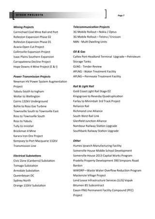 Mining Projects
Carmichael Coal Mine Rail and Port
Rolleston Expansion Phase 02
Rolleston Expansion Phase 01
Acacia Open Cut Project
Collinsville Expansion Project
Isaac Plains Southern Expansion
Carrapateena Decline Project
Hope Downs 4 Mine Project (E & I)
Power Transmission Projects
Newman HV Power System Augmenta on
Project
Yabulu South to Ingham
Wollar to Wellington
Cairns 132kV Underground
Bohle to Ross Gas Turbine
Townsville South to Townsville East
Ross to Townsville South
Ross to Yabulu
Tully to Innisfail
Brockman 4 Mine
Karara Iron Ore Project
Kempsey to Port Macquarie 132kV
Transmission Line
Electrical Substa ons
Civic Zone (Canberra) Substa on
Tomago Substa on
Armidale Substa on
Queenbeyan DC
Sydney North
Orange 132kV Substa on
Telecommunica on Projects
3G Mobile Rollout—Nokia / Optus
3G Mobile Rollout—Telstra / Ericsson
NBN ‐ Mul Dwelling Units
Oil & Gas
Caltex Port Headland Terminal Upgrade—Petroleum
Storage Tanks
GLNG ‐ Tender Review
APLNG ‐ Water Treatment Facility
APLNG—Permeate Treatment Facility
Rail & Light Rail
Gold Coast Light Rail Stage 02
Kingsgrove to Revesby Quadruplica on
Farley to Minimbah 3rd Track Project
Reliance Rail
Richmond Line Alliance
South West Rail Link
Glenﬁeld Junc on Alliance
Nambour Railway Sta on Upgrade
Southbank Railway Sta on Upgrade
Other
Humes Ipswich Manufacturing Facility
Somerville House Middle School Development
Somerville House 2013 Capital Works Program
Pradella Property Development 390 Simpsons Road
Bardon
WWORP—Waste Water Overﬂow Reduc on Program
Mackenzie Village Project
Lend Lease Infrastructure Services (LLIS) Vopak
Bitumen B5 Subcontract
Exxon PNG Permanent Facility Compound (PFC)
Project
Page 7O T H E R P R O J E C T S
 