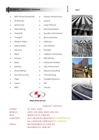  WSP Parsons Brinkerhoff
 Oz Minerals
 Xstrata Coal
 Adani Mining
 Powerlink
 Transgrid
 Western Power
 Sydney Water
 Glencore
 Optus
 Ericsson
 Nokia
 RailCorp
 Karara Mining
 Rio Tinto Iron Ore
 Ergon
 Telstra
 BMD
Page 8
 Downer Infrastructure
 Jemena
 Laing O’Rourke
 McConnell Dowell
 Saunders International
 Bovis Lend Lease
 AbiGroup
 John Holland
 NovoRail
 Leighton’s Contractors
 MEC Mining
 Hutchinson Builders
 UGL Infrastructure
 Aquenta Consulting
 TTD Consulting
 Campbell Dynamics
 CCP
 Yancoal
C L I E N T S / P R O J E C T O W N E R S
C O N T A C T D E T A I L S
P H O N E 0 7 3 2 0 1 1 6 0 0
M O B I L E 0 4 3 9 3 2 0 0 9 0 / 0 4 3 9 3 2 0 0 0 5
W E B W W W . 4 C I T E . C O M . A U
L I N K E D I N A U . L I N K E D I N . C O M / I N / N A T A S H A M A N L E Y
A U . L I N K E D I N . C O M / I N / M I K E M A N L E Y
E M A I L N A T A S H A @ 4 C I T E . C O M . A U
M I K E @ 4 C I T E . C O M . A U
www.4cite.com.au
 