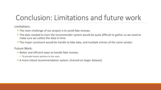Conclusion: Limitations and future work
Limitations:
 The main challenge of our project is to avoid fake reviews.
 The data needed to train the recommender system would be quite difficult to gather so we need to
make sure we collect the data in time.
 The major constraint would be handle to fake data, and multiple entries of the same vendor.
Future Work:
 Better and efficient ways to handle fake reviews.
 To provide honest opinions to the users.
 A more robust recommendation system. (trained on larger dataset).
 