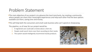 Problem Statement
The main objective of our project is to advance the local merchants, by creating a community
where people can share their meaningful experiences and help each other find the best options
available out there, saving time and money.
This will help both the consumers and small scale business who can't spend on showcasing.
The pipeline, as of now, for our project would be:
1. A registered user could add a review about a item etc.
2. People could search items near them according to their needs.
3. The system would intelligently recommend nearby products.
 