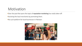 Motivation
Over the past few years the topic of reputation marketing has really taken off.
Assisting the local merchants by promoting them.
No such platform for local businesses in Pakistan.
 