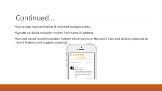 Continued…
Put vendor into verified list if reviewed multiple times.
System can block multiple reviews from same IP address.
Content based recommendation system which learns on the user's likes and dislikes based on an
item's features and suggests products.
 
