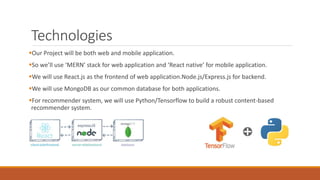 Technologies
Our Project will be both web and mobile application.
So we’ll use ‘MERN’ stack for web application and ‘React native’ for mobile application.
We will use React.js as the frontend of web application.Node.js/Express.js for backend.
We will use MongoDB as our common database for both applications.
For recommender system, we will use Python/Tensorflow to build a robust content-based
recommender system.
 