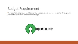 Budget Requirement
The tools/technologies we would be working are open-source and free of cost for development
projects therefore there is no need for a budget.
 