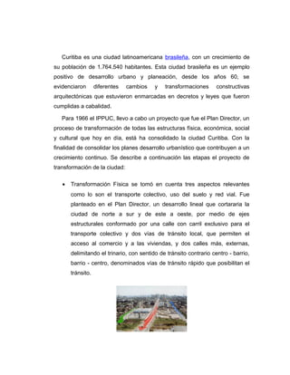 Curitiba es una ciudad latinoamericana brasileña, con un crecimiento de
su población de 1.764.540 habitantes. Esta ciudad brasileña es un ejemplo
positivo de desarrollo urbano y planeación, desde los años 60, se
evidenciaron diferentes cambios y transformaciones constructivas
arquitectónicas que estuvieron enmarcadas en decretos y leyes que fueron
cumplidas a cabalidad.
Para 1966 el IPPUC, llevo a cabo un proyecto que fue el Plan Director, un
proceso de transformación de todas las estructuras física, económica, social
y cultural que hoy en día, está ha consolidado la ciudad Curitiba. Con la
finalidad de consolidar los planes desarrollo urbanístico que contribuyen a un
crecimiento continuo. Se describe a continuación las etapas el proyecto de
transformación de la ciudad:
• Transformación Física se tomó en cuenta tres aspectos relevantes
como lo son el transporte colectivo, uso del suelo y red vial. Fue
planteado en el Plan Director, un desarrollo lineal que cortararia la
ciudad de norte a sur y de este a oeste, por medio de ejes
estructurales conformado por una calle con carril exclusivo para el
transporte colectivo y dos vías de tránsito local, que permiten el
acceso al comercio y a las viviendas, y dos calles más, externas,
delimitando el trinario, con sentido de tránsito contrario centro - barrio,
barrio - centro, denominados vías de tránsito rápido que posibilitan el
tránsito.
 