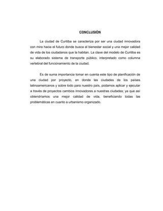 CONCLUSIÓN
La ciudad de Curitiba se caracteriza por ser una ciudad innovadora
con mira hacia el futuro donde busca el bienestar social y una mejor calidad
de vida de los ciudadanos que la habitan. La clave del modelo de Curitiba es
su elaborado sistema de transporte público, interpretado como columna
vertebral del funcionamiento de la ciudad.
Es de suma importancia tomar en cuenta este tipo de planificación de
una ciudad por proyecto, en donde las ciudades de los países
latinoamericanos y sobre todo para nuestro país, podamos aplicar y ejecutar
a través de proyectos cambios innovadores a nuestras ciudades; ya que así
obtendríamos una mejor calidad de vida, beneficiando todas las
problemáticas en cuanto a urbanismo organizado.
 