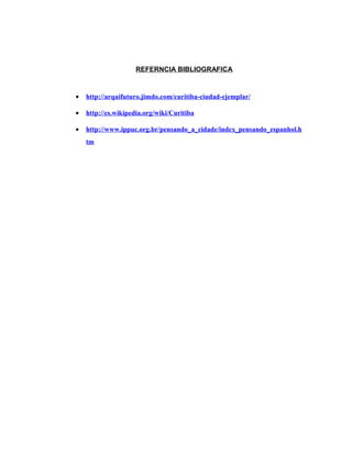 REFERNCIA BIBLIOGRAFICA
• http://arquifuturo.jimdo.com/curitiba-ciudad-ejemplar/
• http://es.wikipedia.org/wiki/Curitiba
• http://www.ippuc.org.br/pensando_a_cidade/index_pensando_espanhol.h
tm
 