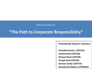 Presented By: Group 4 | Section C
Amitabh Gautam (13P123)
Asmita Sinha (13P133)
Shreyas Desai (13P138)
Pranjal Goel (13P156)
Armaan Sarkar (13P174)
Devasheesh Mathur (13FRM91)
CSR Presentation on:
“The Path to Corporate Responsibility”
 