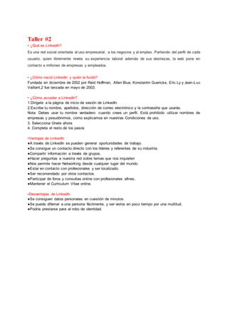 Taller #2
• ¿Qué es LinkedIn?
Es una red social orientada al uso empresarial, a los negocios y al empleo. Partiendo del perfil de cada
usuario, quien libremente revela su experiencia laboral además de sus destrezas, la web pone en
contacto a millones de empresas y empleados.
• ¿Cómo nació LinkedIn y quién la fundó?
Fundada en diciembre de 2002 por Reid Hoffman, Allen Blue, Konstantin Guericke, Eric Ly y Jean-Luc
Vaillant,2 fue lanzada en mayo de 2003.
• ¿Cómo acceder a LinkedIn?
1.Dirígete a la página de inicio de sesión de LinkedIn.
2.Escribe tu nombre, apellidos, dirección de correo electrónico y la contraseña que usarás.
Nota: Debes usar tu nombre verdadero cuando crees un perfil. Está prohibido utilizar nombres de
empresas y pseudónimos, como explicamos en nuestras Condiciones de uso.
3. Selecciona Únete ahora.
4. Completa el resto de los pasos
•Ventajas de LinkedIn
●A través de LinkedIn se pueden generar oportunidades de trabajo.
●Se consigue un contacto directo con los líderes y referentes de su industria.
●Compartir información a través de grupos.
●Hacer preguntas a nuestra red sobre temas que nos inquieten
●Nos permite hacer Networking desde cualquier lugar del mundo.
●Estar en contacto con profesionales y ser localizado.
●Ser recomendado por otros contactos.
●Participar de foros y consultas online con profesionales afines.
●Mantener el Curriculum Vitae online.
•Desventajas de LinkedIn
●Se consiguen datos personales en cuestión de minutos.
●Se puede difamar a una persona fácilmente, y ser vistos en poco tiempo por una multitud.
●Podría prestarse para el robo de identidad.
 