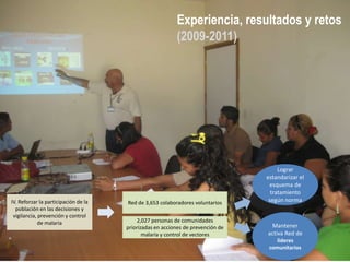 Experiencia, resultados y retos
                                                          (2009-2011)




                                                                                      Lograr
                                                                                 estandarizar el
                                                                                  esquema de
                                                                                   tratamiento
IV. Reforzar la participación de la   Red de 3,653 colaboradores voluntarios      según norma
  población en las decisiones y
 vigilancia, prevención y control
             de malaria                   2,027 personas de comunidades
                                      priorizadas en acciones de prevención de    Mantener
                                             malaria y control de vectores       activa Red de
                                                                                    líderes
                                                                                  comunitarios
 