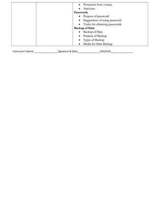 • Protection from viruses
• Antivirus
Passwords
• Purpose of password
• Suggestions of using password
• Tricks for obtaining passwords
Backup of Data
• Backup of Data
• Purpose of Backup
• Types of Backup
• Media for Data Backup
Instructor’s Name:_________________Signature & Date________________HOS/COS________________
 
