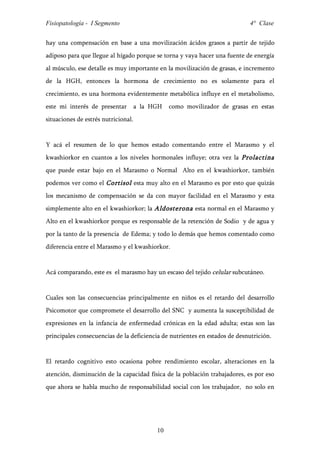 Fisiopatología - I Segmento                                                  4° Clase


hay una compensación en base a una movilización ácidos grasos a partir de tejido
adiposo para que llegue al hígado porque se torna y vaya hacer una fuente de energía
al músculo, ese detalle es muy importante en la movilización de grasas, e incremento
de la HGH, entonces la hormona de crecimiento no es solamente para el
crecimiento, es una hormona evidentemente metabólica influye en el metabolismo,
este mi interés de presentar         a la HGH   como movilizador de grasas en estas
situaciones de estrés nutricional.


Y acá el resumen de lo que hemos estado comentando entre el Marasmo y el
kwashiorkor en cuantos a los niveles hormonales influye; otra vez la Prolactina
que puede estar bajo en el Marasmo o Normal Alto en el kwashiorkor, también
podemos ver como el Cortisol esta muy alto en el Marasmo es por esto que quizás
los mecanismo de compensación se da con mayor facilidad en el Marasmo y esta
simplemente alto en el kwashiorkor; la Aldosterona esta normal en el Marasmo y
Alto en el kwashiorkor porque es responsable de la retención de Sodio y de agua y
por la tanto de la presencia de Edema; y todo lo demás que hemos comentado como
diferencia entre el Marasmo y el kwashiorkor.


Acá comparando, este es el marasmo hay un escaso del tejido celular subcutáneo.


Cuales son las consecuencias principalmente en niños es el retardo del desarrollo
Psicomotor que compromete el desarrollo del SNC y aumenta la susceptibilidad de
expresiones en la infancia de enfermedad crónicas en la edad adulta; estas son las
principales consecuencias de la deficiencia de nutrientes en estados de desnutrición.


El retardo cognitivo esto ocasiona pobre rendimiento escolar, alteraciones en la
atención, disminución de la capacidad física de la población trabajadores, es por eso
que ahora se habla mucho de responsabilidad social con los trabajador, no solo en




                                           10
 