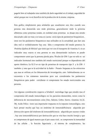Fisiopatología - I Segmento                                                 4° Clase


pagarle bien al trabajador sino también de darle seguridad en el trabajo, seguridad de
salud, porque eso va en beneficio de la producción de la misma empresa.


Esta grafica simplemente para señalarles que usualmente uno dice cuando una
persona esta desnutrida uno mide proteínas, generalmente mide la proteína
albúmina como proteínas totales, en realidad estas proteínas su dosaje esta siendo
descartado cada vez mas y se toma en cuenta otros tipos de parámetros bioquímicos ,
estos son los parámetros bioquímicos mas utilizados en la actualidad, que dan una
idea real si verdaderamente hay una falta o compromiso del estado proteico; la
Proteína lijadora de Retinol que tiene que ver con el transporte de vitamina A, es un
indicador muy exacto si una persona se esta desnutriendo inclusive se puede
comprometer antes que la persona pierda peso, Niveles de GM-1 que no solo es un
indicador hormonal sino también del estado nutricional porque es dependiente del
aporte dietético, La IG-3 es un tipo de proteínas de transporte tipo 3 y la GM- 1
también; y esto que es la actividad de la Sodio - Potasio Atepeasa en los eritrocitos
que mas se utilizan en los laboratorios de investigación, esto habitualmente no se
encuentra e los exámenes matutinas pero son considerados los parámetros
bioquímicos para poder     corroborar si compromete los estado nutricionales una
persona.


Acá algunas consideración respecto a Schaberl nutriologo logo que estudio mas el
compromiso del estado inmunológico en los pacientes desnutridos, miren como la
deficiencia de micronutrientes como Zinc, Selenio, Cobre, hierro, vitamina A,C,E,
D6, Acido Fólico tiene una importante respuesta en la repuesta inmunológica, esto
hace pensar mucho que hay un síndrome de inmunodeficiencia             adquirida por
destrucción aparte del síndrome de inmunodeficiencia adquirida por razones virales
, hay una inmunodeficiencia por destrucción que se veía hace mucho tiempo y que
se compromete de igual manera que el por causa viral , se compromete la inmunidad
de las células , la función fagocitaria , el sistema de complemento, las



                                         11
 