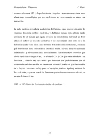 Fisiopatología - I Segmento                                              4° Clase


concentraciones de IGA y la producción de citoquinas , son eventos asociados ante
alteraciones inmunológicos que uno puede tomar en cuenta cuando un sujeto esta
desnutrido.


La mala nutrición secundaria a deficiencia de Proteínas o por empobrecimiento de
vitaminas desarrolla cambios en el timo, ya habíamos hablado como el timo puede
atrofiarse de tal manera que alguna se hablo de tiroidectomía nutrional, es decir
abrían el cadáver de un niño desnutrido y no encontraban timo como si se lo
hubieran sacado y eso llevo a este termino de tiroidectomía nutricional , entonces
por desnutrición había consumido su timo total mente , hay una apoptosis acelerada
del timocito , y miren como afecta esencialmente a los mismos tipos leucocitos que
afecta en el Sida de origen Viral, se afecta el CD4 y CD8 que están inmaduros los
linfocitos , también hay otra teoría que menciona que probablemente que el
compromiso del timo se deba un desbalance hormonal producido por disminución
de la leptina claro como no hay grasa no hay quien produzca leptina y aumento de
los corticoides ya que son una de las hormonas que están constantemente elevada en
estados de desnutrición.


(IGP ò IGF= Factor de Crecimiento similar a la insulina – 1)




                                        12
 