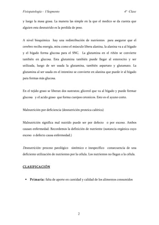 Fisiopatología - I Segmento                                                     4° Clase


y luego la masa grasa. La manera las simple en la que el medico se da cuenta que
alguien esta desnutrido es la perdida de peso.


A nivel bioquímica hay una redistribución de nutrientes para asegurar que el
cerebro reciba energía, mira como el músculo libera alanina, la alanina va a al hígado
y el hígado forma glucosa para el SNC. La glutamina en el riñón se convierte
también en glucosa. Esta glutamina también puede llegar al enterocito y ser
utilizada, luego de ser usada la glutamina, también aspartato y glutamato. La
glutamina al ser usada en el intestino se convierte en alanina que puede ir al hígado
para formas más glucosa.


En el tejido graso se liberan dos sustratos; glicerol que va al hígado y puede formar
glucosa y el acido graso que forma cuerpos cetonicos. Esto es el ayuno corto.


Malnutrición por deficiencia (desnutrición proteica calórica)


Malnutrición significa mal nutrido puede ser por defecto o por exceso. Ambos
causan enfermedad. Recordemos la definición de nutriente (sustancia orgánica cuyo
exceso o defecto causa enfermedad.)


Desnutrición: proceso patológico sistémico e inespecífico consecuencia de una
deficiente utilización de nutrientes por la célula. Los nutrientes no llegan a la célula.


CLASIFICACIÓ N


    Primaria: falta de aporte en cantidad y calidad de los alimentos consumidos




                                           2
 