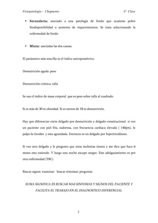 Fisiopatología - I Segmento                                                 4° Clase


    Secundaria; asociado a una patología de fondo que ocasione pobre
     biodisponibilidad o aumento de requerimientos. Se trata solucionando la
     enfermedad de fondo


    Mixta: asociadas las dos causas.


El parámetro más sencillo es el índice antropométrico.


Desnutrición aguda: peso


Desnutrición crónica: talla


Se usa el índice de masa corporal que es peso sobre talla al cuadrado.


Si es más de 30 es obesidad. Si es menos de 18 es desnutrición.


Hay que diferenciar entre delgado por desnutrición y delgado constitucional si veo
un paciente con piel fría, sudorosa, con frecuencia cardiaca elevada ( 140pm), le
palpo la tiroides y esta agrandada. Entonces es un delgado por hipertiroidismo.


Si veo otro delgado y le pregunto que otras molestias tienen y me dice que hace 6
meses esta tosiendo. Y luego una noche escupo sangre. Este adelgazamiento es por
otra enfermedad (TBC)


Buscar signos: examinar buscar síntomas: preguntar


  SUMA SIGNIFICA ES BUSCAR MAS SINTOMAS Y SIGNOS DEL PACIENTE Y
         FACILITA EL TRABAJO EN EL DIAGNOSTICO DIFERENCIAL.




                                          3
 