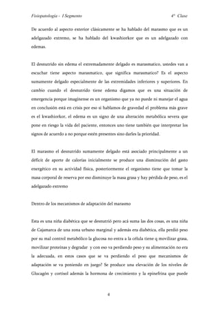 Fisiopatología - I Segmento                                                 4° Clase


De acuerdo al aspecto exterior clásicamente se ha hablado del marasmo que es un
adelgazado extremo, se ha hablado del kwashiorkor que es un adelgazado con
edemas.


El desnutrido sin edema el extremadamente delgado es marasmatico, ustedes van a
escuchar tiene aspecto marasmatico, que significa marasmatico? Es el aspecto
sumamente delgado especialmente de las extremidades inferiores y superiores. En
cambio cuando el desnutrido tiene edema digamos que es una situación de
emergencia porque imagínense es un organismo que ya no puede ni manejar el agua
en conclusión está en crisis por eso si hablamos de gravedad el problema más grave
es el kwashiorkor, el edema es un signo de una alteración metabólica severa que
pone en riesgo la vida del paciente, entonces uno tiene también que interpretar los
signos de acuerdo a no porque estén presentes sino darles la prioridad.


El marasmo el desnutrido sumamente delgado está asociado principalmente a un
déficit de aporte de calorías inicialmente se produce una disminución del gasto
energético en su actividad física, posteriormente el organismo tiene que tomar la
masa corporal de reserva por eso disminuye la masa grasa y hay pérdida de peso, es el
adelgazado extremo


Dentro de los mecanismos de adaptación del marasmo


Esta es una niña diabética que se desnutrió pero acá suma las dos cosas, es una niña
de Cajamarca de una zona urbano marginal y además era diabética, ella perdió peso
por su mal control metabólico la glucosa no entra a la célula tiene q movilizar grasa,
movilizar proteínas y degradar y con eso va perdiendo peso y su alimentación no era
la adecuada, en estos casos que se va perdiendo el peso que mecanismos de
adaptación se va poniendo en juego? Se produce una elevación de los niveles de
Glucagón y cortisol además la hormona de crecimiento y la epinefrina que puede



                                          4
 