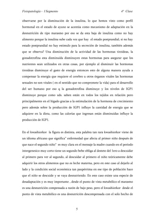 Fisiopatología - I Segmento                                                 4° Clase


observarse por la disminución de la insulina, lo que hemos visto como perfil
hormonal en el estado de ayuno se acentúa como mecanismo de adaptación en la
desnutrición de tipo marasmo por eso se da esta baja de insulina como no hay
alimento porque la insulina sube cada vez que hay el estado postprandial, si no hay
estado postprandial no hay estimulo para la secreción de insulina, también además
que se observa? Una disminución de la actividad de las hormonas tiroideas, la
gonadotrofina esta disminuida disminuyen estas hormonas para asegurar que los
nutrientes sean utilizados en otras cosas, por ejemplo al disminuir las hormonas
tiroideas disminuye el gasto de energía entonces esto de alguna manera ayuda a
compensar la energía que requiere el cerebro u otros órganos vitales las hormonas
sexuales no son vitales ( en el sentido que no compromete la vida) para el desarrollo
del ser humano por eso q la gonadotrofina disminuye y los niveles de IGP1
disminuye porque como uds. saben están en todos los tejidos en relación pero
principalmente en el hígado gracias a la estimulación de la hormona de crecimiento
pero además sobre la producción de IGP1 influye la cantidad de energía que se
adquiere en la dieta, como las calorías que ingresan están disminuidas influye la
producción de IGP1.


En el kwashiorkor la figura es distinta, esta palabra tan rara kwashiorkor viene de
un idioma africano que significa” enfermedad que afecta al primer niño después de
que nace el segundo niño” es muy clara en el mensaje la madre cuando en el periodo
intergenesico muy corto tiene un segundo bebe obliga al destete del 1ero a descuidar
al primero para ver al segundo, al descuidar al primero el niño teóricamente debe
adquirir los otros alimentos que no es leche materna, pero en este caso al dejarlo al
lado y la condición social económica tan paupérrima en ese tipo de población hace
que el niño se descuide y se vaya desnutriendo. En este caso existe una especie de
desadaptación y es muy importante , desde el punto de vista metabólico el marasmo
es una desnutrición compensada a razón de bajo peso, pero el kwashiorkor desde el
punto de vista metabólico es una desnutrición descompensada con el solo hecho de



                                         5
 