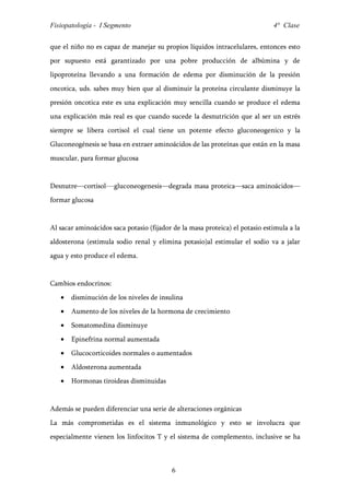 Fisiopatología - I Segmento                                                   4° Clase


que el niño no es capaz de manejar su propios líquidos intracelulares, entonces esto
por supuesto está garantizado por una pobre producción de albúmina y de
lipoproteína llevando a una formación de edema por disminución de la presión
oncotica, uds. sabes muy bien que al disminuir la proteína circulante disminuye la
presión oncotica este es una explicación muy sencilla cuando se produce el edema
una explicación más real es que cuando sucede la desnutrición que al ser un estrés
siempre se libera cortisol el cual tiene un potente efecto gluconeogenico y la
Gluconeogénesis se basa en extraer aminoácidos de las proteínas que están en la masa
muscular, para formar glucosa


Desnutre—cortisol---gluconeogenesis—degrada masa proteica—saca aminoácidos—
formar glucosa


Al sacar aminoácidos saca potasio (fijador de la masa proteica) el potasio estimula a la
aldosterona (estimula sodio renal y elimina potasio)al estimular el sodio va a jalar
agua y esto produce el edema.


Cambios endocrinos:
   •   disminución de los niveles de insulina
   •   Aumento de los niveles de la hormona de crecimiento
   •   Somatomedina disminuye
   •   Epinefrina normal aumentada
   •   Glucocorticoides normales o aumentados
   •   Aldosterona aumentada
   •   Hormonas tiroideas disminuidas


Además se pueden diferenciar una serie de alteraciones orgánicas
La más comprometidas es el sistema inmunológico y esto se involucra que
especialmente vienen los linfocitos T y el sistema de complemento, inclusive se ha



                                          6
 