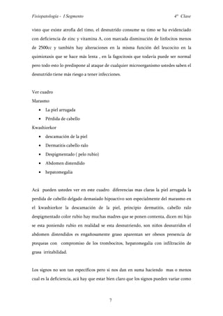Fisiopatología - I Segmento                                                 4° Clase


visto que existe atrofia del timo, el desnutrido consume su timo se ha evidenciado
con deficiencia de zinc y vitamina A, con marcada disminución de linfocitos menos
de 2500cc y también hay alteraciones en la misma función del leucocito en la
quimiotaxis que se hace más lenta , en la fagocitosis que todavía puede ser normal
pero todo esto lo predispone al ataque de cualquier microorganismo ustedes saben el
desnutrido tiene más riesgo a tener infecciones.


Ver cuadro
Marasmo
   •   La piel arrugada
   •   Pérdida de cabello
Kwashiorkor
   •   descamación de la piel
   •   Dermatitis cabello ralo
   •   Despigmentado ( pelo rubio)
   •   Abdomen distendido
   •   hepatomegalia


Acá pueden ustedes ver en este cuadro diferencias mas claras la piel arrugada la
perdida de cabello delgado demasiado hipoactivo son especialmente del marasmo en
el kwashiorkor la descamación de la piel, principio dermatitis, cabello ralo
despigmentado color rubio hay muchas madres que se ponen contenta, dicen mi hijo
se esta poniendo rubio en realidad se esta desnutriendo, son niños desnutridos el
abdomen distendidos es engañosamente graso aparentan ser obesos presencia de
ptequeas con compromiso de los trombocitos, hepatomegalia con infiltración de
grasa irritabilidad.


Los signos no son tan específicos pero si nos dan en suma haciendo mas o menos
cual es la deficiencia, acá hay que estar bien claro que los signos pueden variar como



                                         7
 