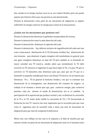 Fisiopatología - I Segmento                                                     4° Clase


han variado en el tiempo muchas veces no se ven cuadros floridos, pero uno puede
suponer por historia clínica que una persona se esta desnutriendo.
Durante la desnutrición como parte de ese mecanismo de adaptación es urgente
redistribuir la energía conservar la energía para conservar la masa proteica.


¿Cuales son los mecanismos que permiten eso?
Durante la desnutrición disminuye la globulina transportadora de tiroxina
Durante la desnutrición existe la mala absorción del yodo,
Durante la desnutrición disminuye la captación del yodo
Durante la desnutrición    hay defectos inclusive de organificación del yodo esto trae
como consecuencia disminución de la T4 (hormona tiroidea) hay disminución de
esta hormona para disminuir el gasto energético del metabolismo en general. pero
este gasto energético disminuye en base del T4 pero también se va formando en
mayor cantidad una T3 inactiva, ustedes saben que normalmente la T4 debe
convertir en T3 entonces el organismo lo que haces bajar la T4, y la poca T4 que se
convierte en T3 desacelera ósea disminuye para que, para que esa T4 que se a
formando en pequeña cantidad pase hacer una formar T3 inactiva, de tal manera que
disminuye T4 y T3 en general la hormona tiroidea y eso que va ocasionar una
disminución de la termogénesis, una disminución del consumo de oxigeno, va
trabajar el ser humano a menos para que, para conservar energía, para conservar
proteína, todo eso    durante el estado de desnutrición, acá se ve también            la
participación de la suprarrenal que produce cortisol y este va disminuir la conversión
de la T4 y la T3, mejor dicho inhibe la conversión de T4 y T3, favoreciendo la
formación de una T3 inactiva esto muy importante que lo recuerden para que vean
como el organismo ante de sucumbir toma a mano una serie de mecanismo de
adaptación para que trate de compensar la deficiencia


Miren esto, esto reflejan un haz cual es la respuesta a la falta de insulina por que
estamos viendo con parte de ese mecanismo de adaptación tanto en el marasmo tanto



                                          8
 
