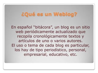 ¿Qué es un Weblog?

En español “bitácora”, un blog es un sitio
   web periódicamente actualizado que
    recopila cronológicamente textos y
     artículos de uno o varios autores.
El uso o tema de cada blog es particular,
  los hay de tipo periodístico, personal,
        empresarial, educativo, etc.
 