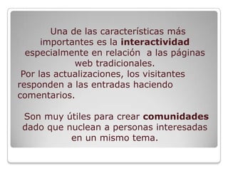 Una de las características más
      importantes es la interactividad
  especialmente en relación a las páginas
             web tradicionales.
 Por las actualizaciones, los visitantes
responden a las entradas haciendo
comentarios.

 Son muy útiles para crear comunidades
 dado que nuclean a personas interesadas
           en un mismo tema.
 