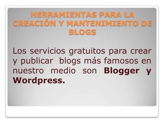 HERRAMIENTAS PARA LA
CREACIÓN Y MANTENIMIENTO DE
           BLOGS

Los servicios gratuitos para crear
y publicar blogs más famosos en
nuestro medio son Blogger y
Wordpress.
 
