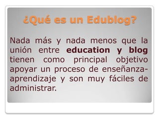 ¿Qué es un Edublog?

Nada más y nada menos que la
unión entre education y blog
tienen como principal objetivo
apoyar un proceso de enseñanza-
aprendizaje y son muy fáciles de
administrar.
 
