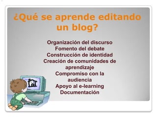 .




    ¿Qué se aprende editando
            un blog?
          Organización del discurso
             Fomento del debate
          Construcción de identidad
         Creación de comunidades de
                 aprendizaje
             Compromiso con la
                  audiencia
             Apoyo al e-learning
               Documentación
 