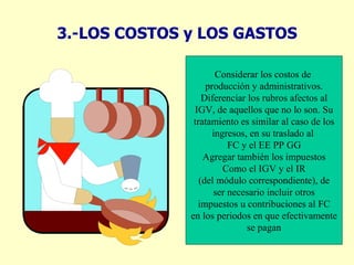 3.-LOS COSTOS y LOS GASTOS Considerar los costos de  producción y administrativos. Diferenciar los rubros afectos al IGV, de aquellos que no lo son. Su tratamiento es similar al caso de los ingresos, en su traslado al  FC y el EE PP GG Agregar también los impuestos Como el IGV y el IR (del módulo correspondiente), de ser necesario incluir otros impuestos u contribuciones al FC en los periodos en que efectivamente se pagan 