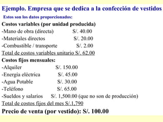 E jemplo. Empresa que se dedica a la confección de vestidos Estos son los   datos proporcionados: Costos variables (por unidad producida) -Mano de obra (directa)  S/. 40.00 -Materiales directos  S/. 20.00 -Combustible / transporte  S/. 2.00 T otal de costos variables unitario S/. 62.00 Costos fijos mensuales: -Alquiler  S/. 150.00 -Energía eléctrica  S/. 45.00 -Agua Potable  S/. 30.00 -Teléfono  S/. 65.00 -Sueldos y salarios  S/. 1,500.00   (que no son de producción) Total de costos fijos del mes S/.1,790 Precio de venta (por vestido): S/. 100.00 