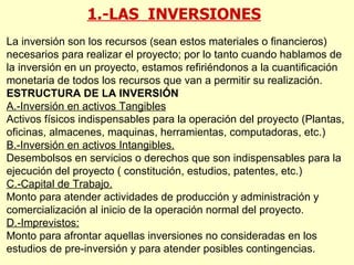 1.-LAS  INVERSIONES La inversión son los recursos (sean estos materiales o financieros) necesarios para realizar el proyecto; por lo tanto cuando hablamos de la inversión en un proyecto, estamos refiriéndonos a la cuantificación monetaria de todos los recursos que van a permitir su realización. ESTRUCTURA DE LA INVERSIÓN A.-Inversión en activos Tangibles Activos físicos indispensables para la operación del proyecto (Plantas, oficinas, almacenes, maquinas, herramientas, computadoras, etc.) B.-Inversión en activos Intangibles. Desembolsos en servicios o derechos que son indispensables para la ejecución del proyecto ( constitución, estudios, patentes, etc.) C.-Capital de Trabajo. Monto para atender actividades de producción y administración y comercialización al inicio de la operación normal del proyecto. D.-Imprevistos: Monto para afrontar aquellas inversiones no consideradas en los estudios de pre-inversión y para atender posibles contingencias. 