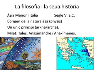 La filosofia i la seua història
Àsia Menor i Itàlia Segle VI a.C.
L’origen de la naturalesa (physis)
Un únic principi (arkhé/arché).
Milet: Tales, Anaximandre i Anaxímenes,
 