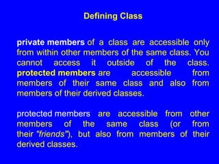 Defining Class
private members of a class are accessible only
from within other members of the same class. You
cannot access it outside of the class.
protected members are accessible from
members of their same class and also from
members of their derived classes.
protected members are accessible from other
members of the same class (or from
their "friends"), but also from members of their
derived classes.
 