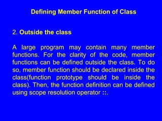 Defining Member Function of Class
2. Outside the class
A large program may contain many member
functions. For the clarity of the code, member
functions can be defined outside the class. To do
so, member function should be declared inside the
class(function prototype should be inside the
class). Then, the function definition can be defined
using scope resolution operator ::.
 