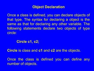 Object Declaration
Once a class is defined, you can declare objects of
that type. The syntax for declaring a object is the
same as that for declaring any other variable. The
following statements declare two objects of type
circle:
Circle c1, c2;
Circle is class and c1 and c2 are the objects.
Once the class is defined you can define any
number of objects.
 