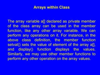 Arrays within Class
The array variable a[] declared as private member
of the class array can be used in the member
function, like any other array variable. We can
perform any operations on it. For instance, in the
above class definition, the member function
setval() sets the value of element of the array a[],
and display() function displays the values.
Similarly, we may use other member functions to
perform any other operation on the array values.
 