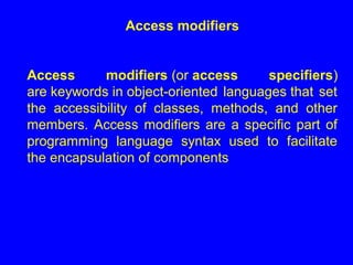 Access modifiers
Access modifiers (or access specifiers)
are keywords in object-oriented languages that set
the accessibility of classes, methods, and other
members. Access modifiers are a specific part of
programming language syntax used to facilitate
the encapsulation of components
 
