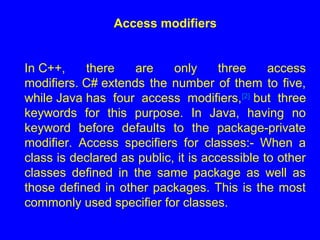 Access modifiers
In C++, there are only three access
modifiers. C# extends the number of them to five,
while Java has four access modifiers,[2]
but three
keywords for this purpose. In Java, having no
keyword before defaults to the package-private
modifier. Access specifiers for classes:- When a
class is declared as public, it is accessible to other
classes defined in the same package as well as
those defined in other packages. This is the most
commonly used specifier for classes.
 