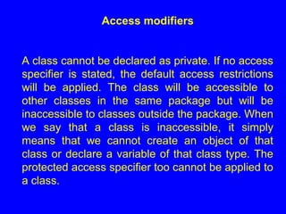 Access modifiers
A class cannot be declared as private. If no access
specifier is stated, the default access restrictions
will be applied. The class will be accessible to
other classes in the same package but will be
inaccessible to classes outside the package. When
we say that a class is inaccessible, it simply
means that we cannot create an object of that
class or declare a variable of that class type. The
protected access specifier too cannot be applied to
a class.
 