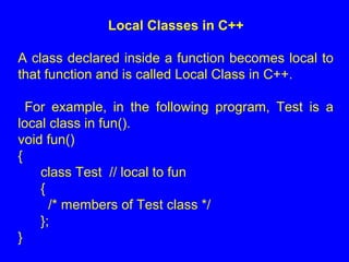 Local Classes in C++
A class declared inside a function becomes local to
that function and is called Local Class in C++.
For example, in the following program, Test is a
local class in fun().
void fun()
{
class Test // local to fun
{
/* members of Test class */
};
}
 
