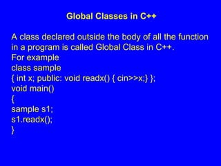 Global Classes in C++
A class declared outside the body of all the function
in a program is called Global Class in C++.
For example
class sample
{ int x; public: void readx() { cin>>x;} };
void main()
{
sample s1;
s1.readx();
}
 