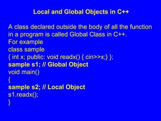 Local and Global Objects in C++
A class declared outside the body of all the function
in a program is called Global Class in C++.
For example
class sample
{ int x; public: void readx() { cin>>x;} };
sample s1; // Global Object
void main()
{
sample s2; // Local Object
s1.readx();
}
 
