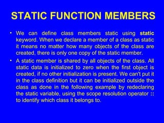 STATIC FUNCTION MEMBERS
• We can define class members static using static
keyword. When we declare a member of a class as static
it means no matter how many objects of the class are
created, there is only one copy of the static member.
• A static member is shared by all objects of the class. All
static data is initialized to zero when the first object is
created, if no other initialization is present. We can't put it
in the class definition but it can be initialized outside the
class as done in the following example by redeclaring
the static variable, using the scope resolution operator ::
to identify which class it belongs to.
 