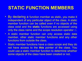 STATIC FUNCTION MEMBERS
• By declaring a function member as static, you make it
independent of any particular object of the class. A static
member function can be called even if no objects of the
class exist and the static functions are accessed using
only the class name and the scope resolution operator ::.
• A static member function can only access static data
member, other static member functions and any other
functions from outside the class.
• Static member functions have a class scope and they do
not have access to the this pointer of the class. You
could use a static member function to determine whether
some objects of the class have been created or not.
 